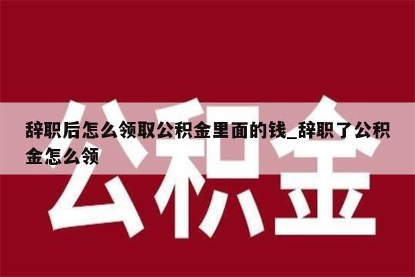 辞职后怎么领取公积金里面的钱_辞职了公积金怎么领